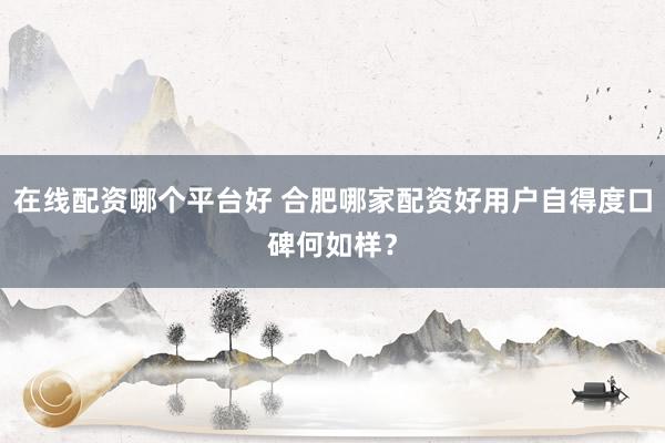在线配资哪个平台好 合肥哪家配资好用户自得度口碑何如样？