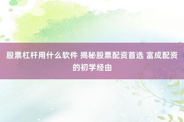 股票杠杆用什么软件 揭秘股票配资首选 富成配资的初学经由