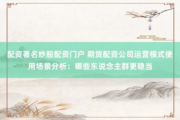 配资著名炒股配资门户 期货配资公司运营模式使用场景分析：哪些东说念主群更稳当