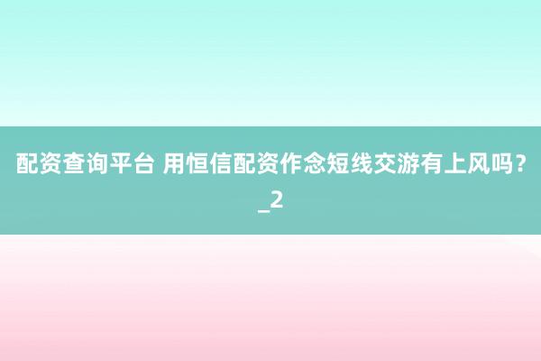 配资查询平台 用恒信配资作念短线交游有上风吗?_2