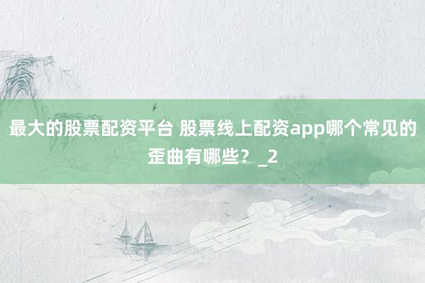 最大的股票配资平台 股票线上配资app哪个常见的歪曲有哪些？_2