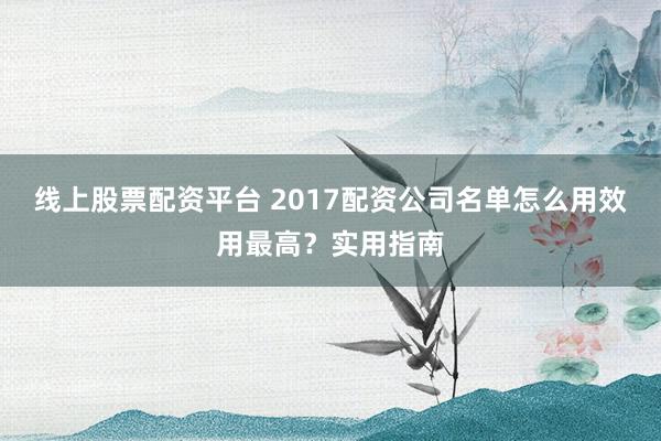 线上股票配资平台 2017配资公司名单怎么用效用最高？实用指南