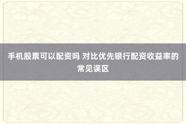 手机股票可以配资吗 对比优先银行配资收益率的常见误区