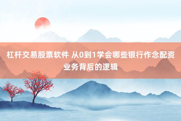 杠杆交易股票软件 从0到1学会哪些银行作念配资业务背后的逻辑