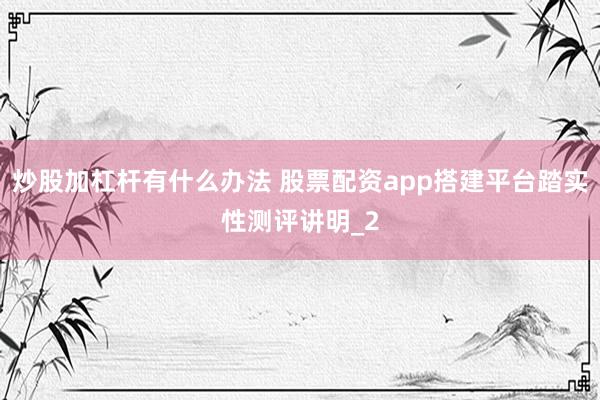 炒股加杠杆有什么办法 股票配资app搭建平台踏实性测评讲明_2