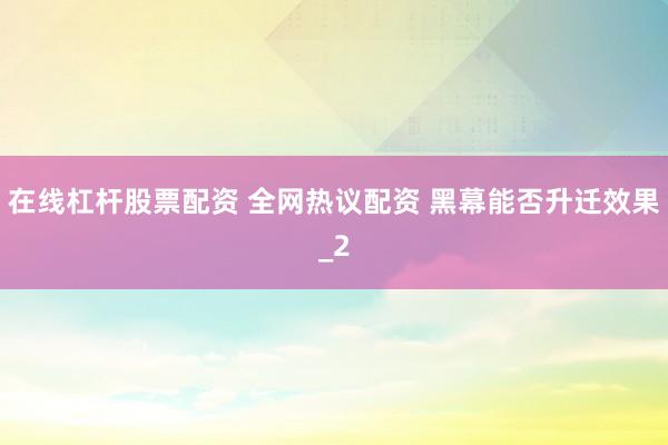 在线杠杆股票配资 全网热议配资 黑幕能否升迁效果_2
