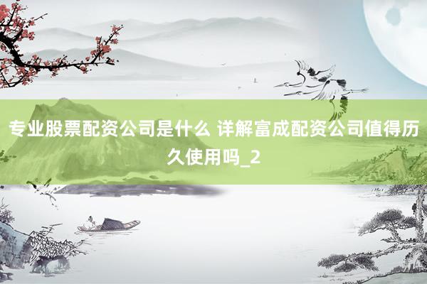 专业股票配资公司是什么 详解富成配资公司值得历久使用吗_2