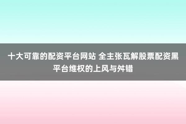 十大可靠的配资平台网站 全主张瓦解股票配资黑平台维权的上风与舛错