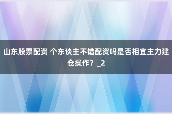 山东股票配资 个东谈主不错配资吗是否相宜主力建仓操作？_2