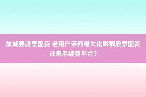 故城县股票配资 老用户奈何最大化哄骗股票配资往来手续费平台？