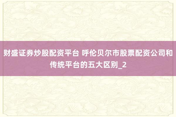 财盛证券炒股配资平台 呼伦贝尔市股票配资公司和传统平台的五大区别_2