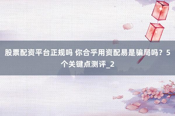 股票配资平台正规吗 你合乎用资配易是骗局吗？5个关键点测评_2