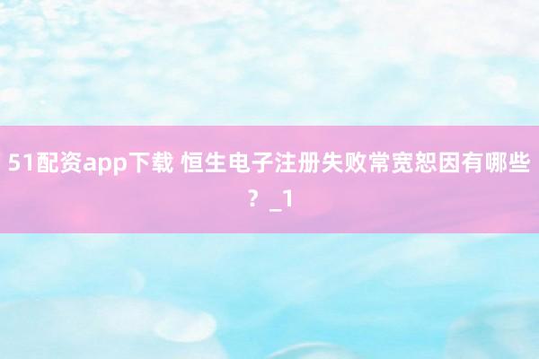 51配资app下载 恒生电子注册失败常宽恕因有哪些？_1