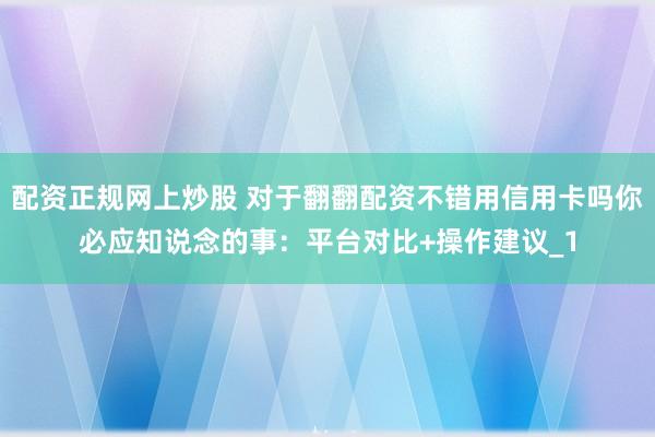 配资正规网上炒股 对于翻翻配资不错用信用卡吗你必应知说念的事：平台对比+操作建议_1