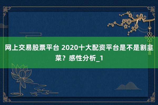 网上交易股票平台 2020十大配资平台是不是割韭菜?感性分析_1