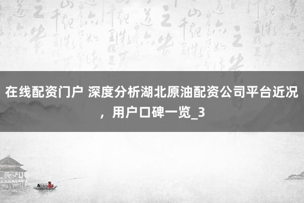 在线配资门户 深度分析湖北原油配资公司平台近况，用户口碑一览_3