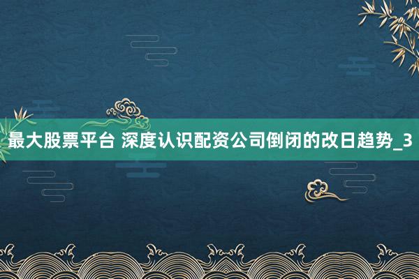 最大股票平台 深度认识配资公司倒闭的改日趋势_3