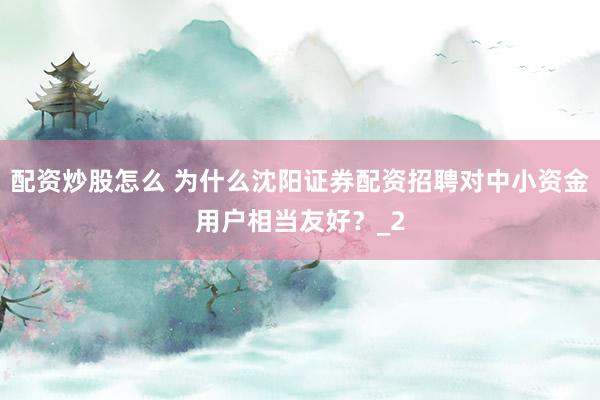 配资炒股怎么 为什么沈阳证券配资招聘对中小资金用户相当友好？_2