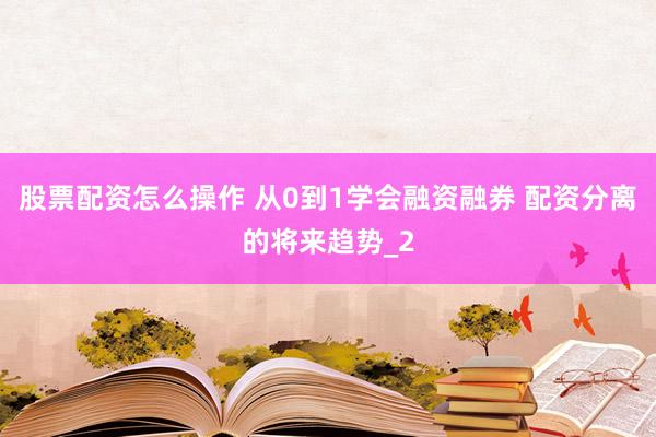 股票配资怎么操作 从0到1学会融资融券 配资分离的将来趋势_2