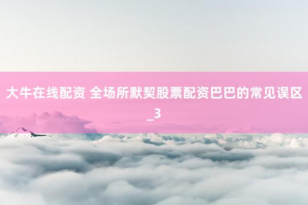 大牛在线配资 全场所默契股票配资巴巴的常见误区_3