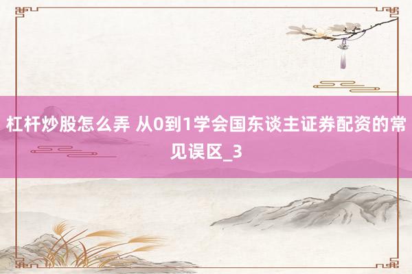 杠杆炒股怎么弄 从0到1学会国东谈主证券配资的常见误区_3