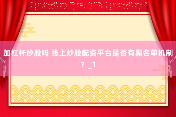 加杠杆炒股吗 线上炒股配资平台是否有黑名单机制？_1