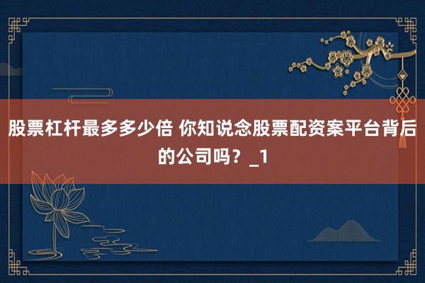 股票杠杆最多多少倍 你知说念股票配资案平台背后的公司吗?_1