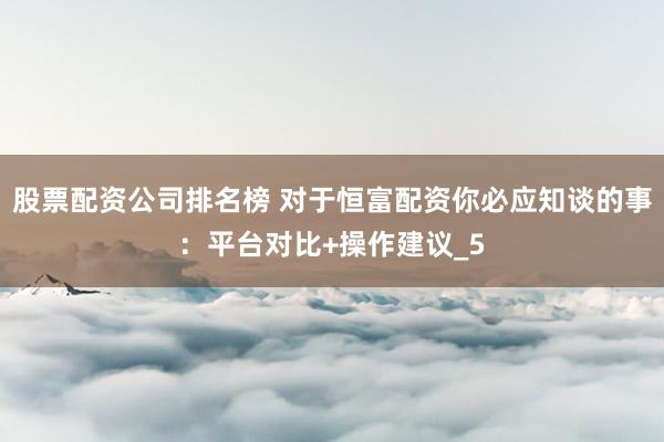股票配资公司排名榜 对于恒富配资你必应知谈的事:平台对比+操作建议_5