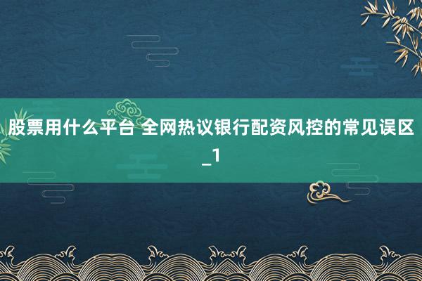 股票用什么平台 全网热议银行配资风控的常见误区_1