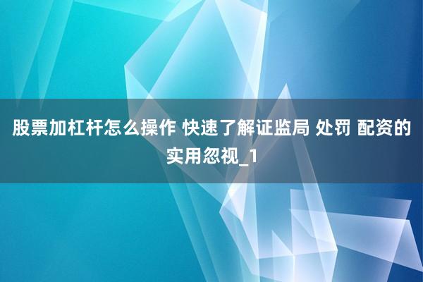 股票加杠杆怎么操作 快速了解证监局 处罚 配资的实用忽视_1