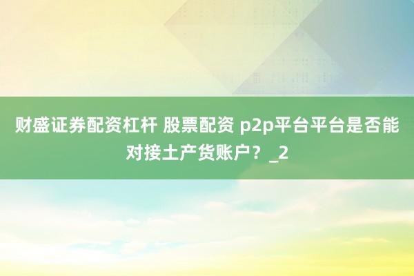 财盛证券配资杠杆 股票配资 p2p平台平台是否能对接土产货账户？_2