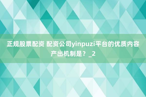 正规股票配资 配资公司yinpuzi平台的优质内容产出机制是？_2