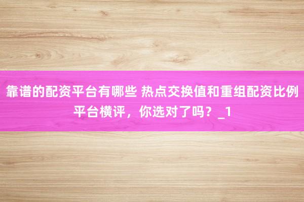 靠谱的配资平台有哪些 热点交换值和重组配资比例平台横评，你选对了吗？_1