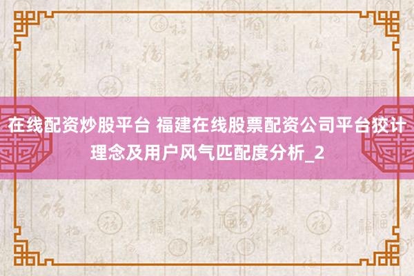 在线配资炒股平台 福建在线股票配资公司平台狡计理念及用户风气匹配度分析_2