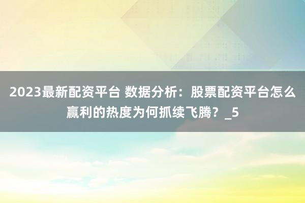 2023最新配资平台 数据分析：股票配资平台怎么赢利的热度为何抓续飞腾？_5
