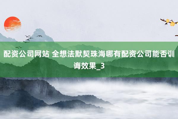 配资公司网站 全想法默契珠海哪有配资公司能否训诲效果_3