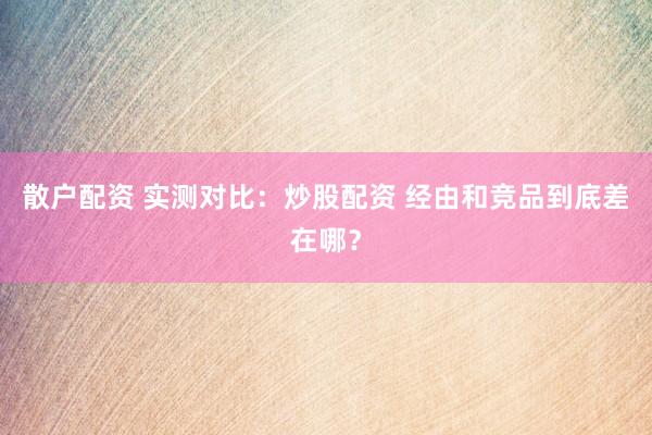 散户配资 实测对比：炒股配资 经由和竞品到底差在哪？