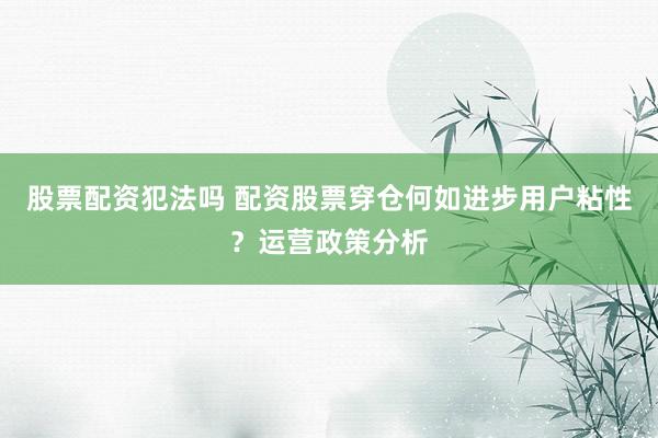 股票配资犯法吗 配资股票穿仓何如进步用户粘性？运营政策分析