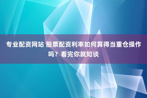 专业配资网站 股票配资利率如何算得当重仓操作吗？看完你就知谈