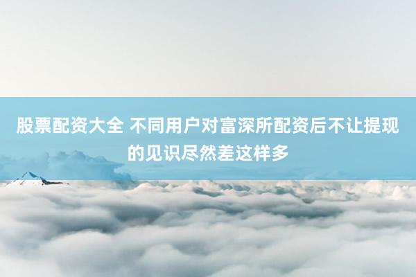 股票配资大全 不同用户对富深所配资后不让提现的见识尽然差这样多