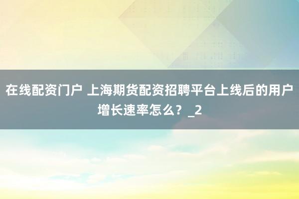 在线配资门户 上海期货配资招聘平台上线后的用户增长速率怎么？_2