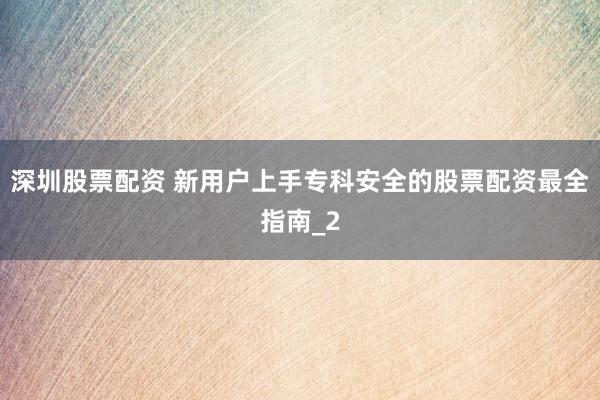 深圳股票配资 新用户上手专科安全的股票配资最全指南_2