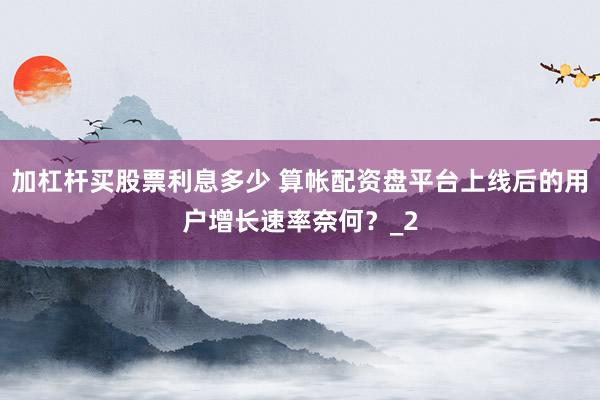 加杠杆买股票利息多少 算帐配资盘平台上线后的用户增长速率奈何？_2