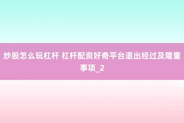 炒股怎么玩杠杆 杠杆配资好奇平台退出经过及隆重事项_2
