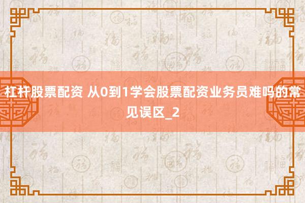 杠杆股票配资 从0到1学会股票配资业务员难吗的常见误区_2