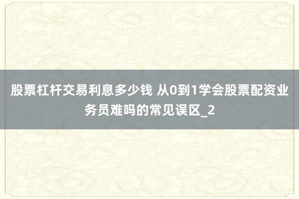 股票杠杆交易利息多少钱 从0到1学会股票配资业务员难吗的常见误区_2