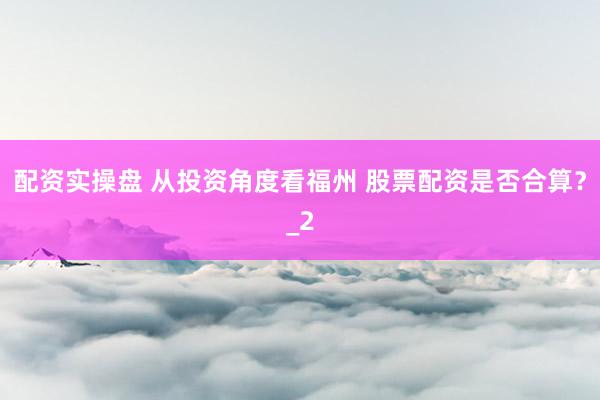 配资实操盘 从投资角度看福州 股票配资是否合算？_2