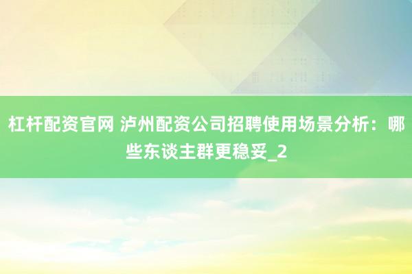 杠杆配资官网 泸州配资公司招聘使用场景分析：哪些东谈主群更稳妥_2