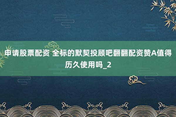 申请股票配资 全标的默契投顾吧翻翻配资赞A值得历久使用吗_2