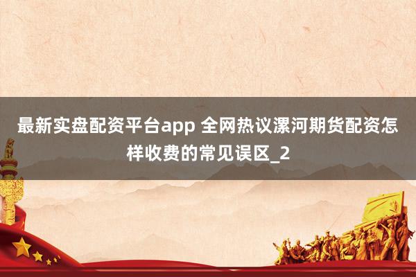 最新实盘配资平台app 全网热议漯河期货配资怎样收费的常见误区_2